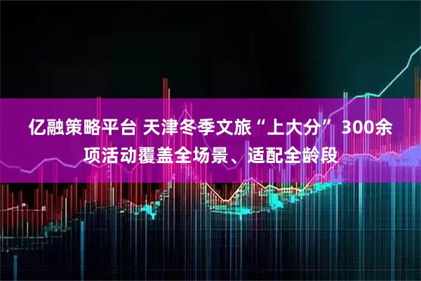 亿融策略平台 天津冬季文旅“上大分” 300余项活动覆盖全场景、适配全龄段
