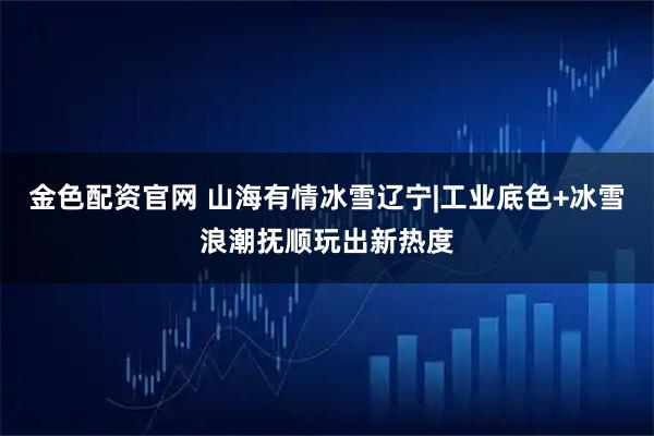 金色配资官网 山海有情冰雪辽宁|工业底色+冰雪浪潮抚顺玩出新热度