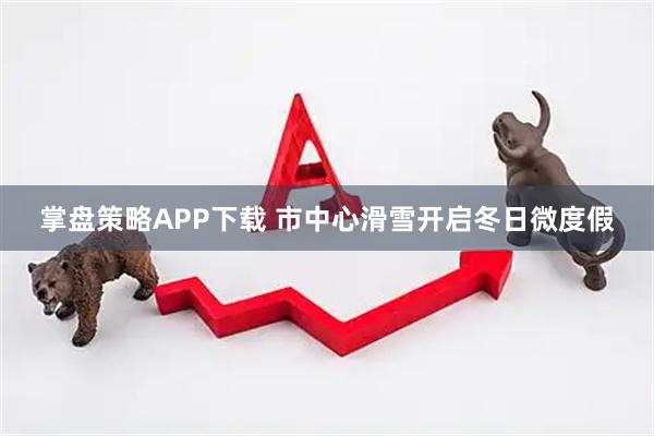 掌盘策略APP下载 市中心滑雪开启冬日微度假