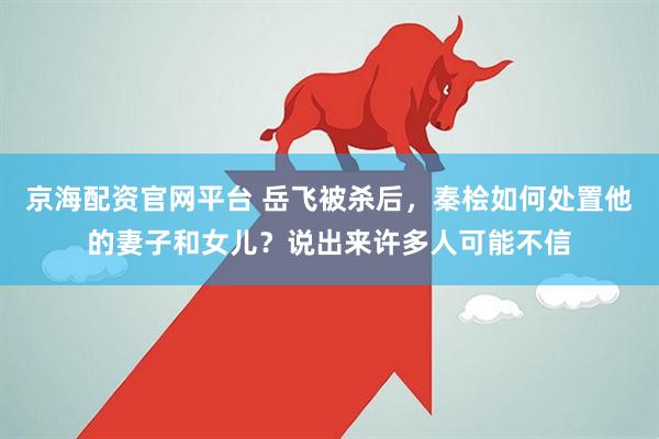 京海配资官网平台 岳飞被杀后，秦桧如何处置他的妻子和女儿？说出来许多人可能不信