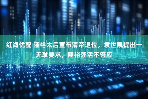 红海优配 隆裕太后宣布清帝退位，袁世凯提出一无耻要求，隆裕死活不答应