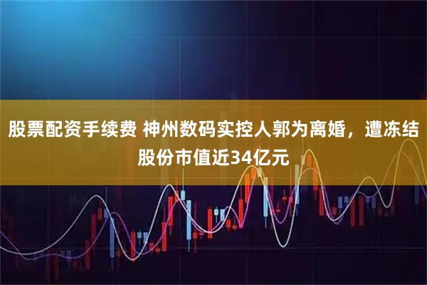 股票配资手续费 神州数码实控人郭为离婚，遭冻结股份市值近34亿元