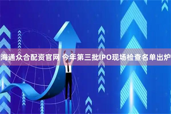 海通众合配资官网 今年第三批IPO现场检查名单出炉