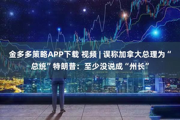 金多多策略APP下载 视频 | 误称加拿大总理为“总统”特朗普：至少没说成“州长”