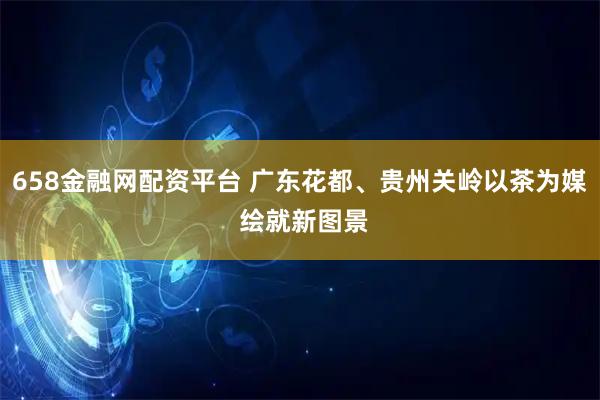 658金融网配资平台 广东花都、贵州关岭以茶为媒 绘就新图景