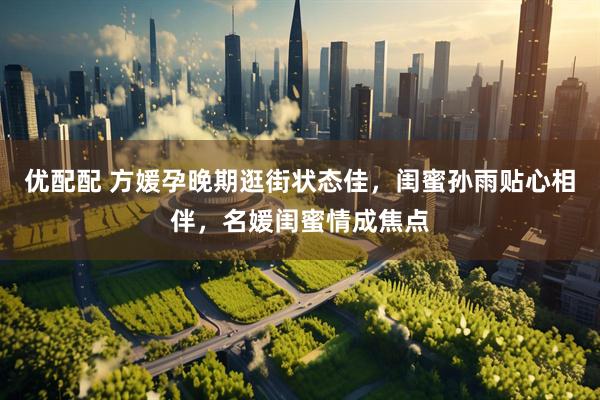 优配配 方媛孕晚期逛街状态佳，闺蜜孙雨贴心相伴，名媛闺蜜情成焦点