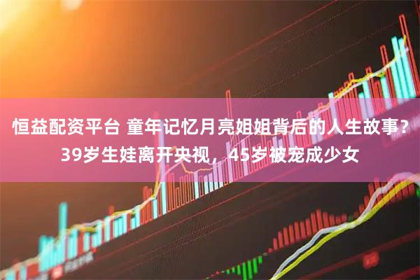 恒益配资平台 童年记忆月亮姐姐背后的人生故事？39岁生娃离开央视，45岁被宠成少女