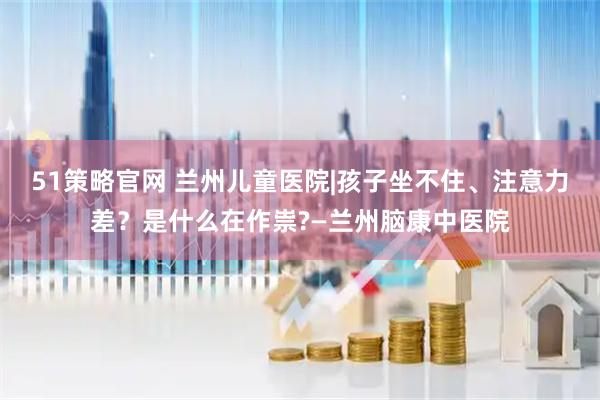 51策略官网 兰州儿童医院|孩子坐不住、注意力差？是什么在作祟?—兰州脑康中医院