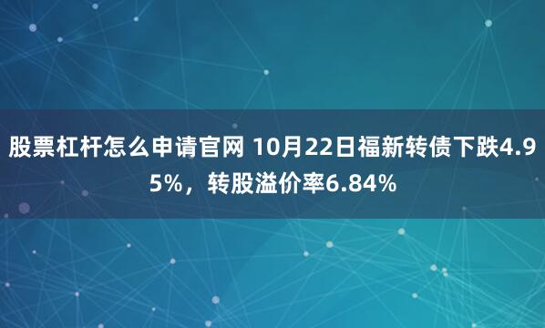 股票杠杆怎么申请官网 10月22日福新转债下跌4.95%，转股溢价率6.84%