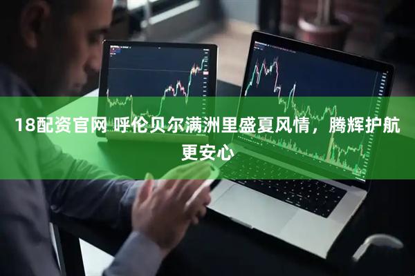 18配资官网 呼伦贝尔满洲里盛夏风情，腾辉护航更安心