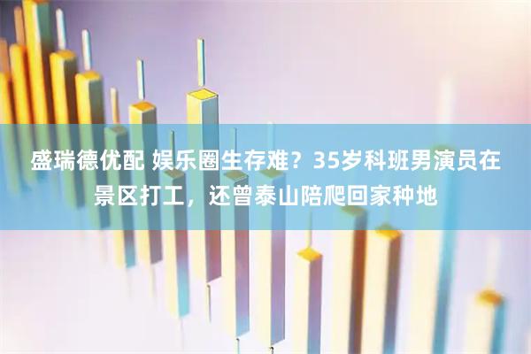 盛瑞德优配 娱乐圈生存难？35岁科班男演员在景区打工，还曾泰山陪爬回家种地