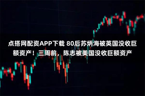 点搭网配资APP下载 80后苏炳海被英国没收巨额资产！三周前，陈志被美国没收巨额资产