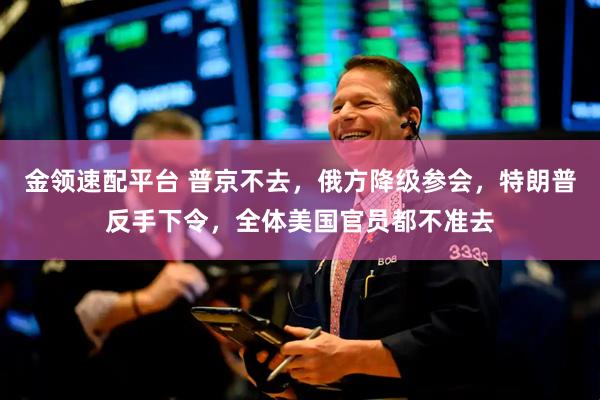 金领速配平台 普京不去，俄方降级参会，特朗普反手下令，全体美国官员都不准去