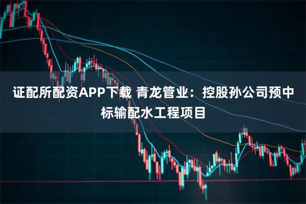 证配所配资APP下载 青龙管业：控股孙公司预中标输配水工程项目