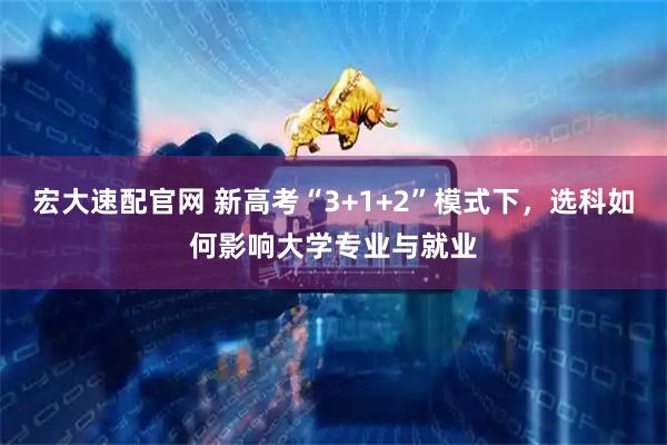 宏大速配官网 新高考“3+1+2”模式下，选科如何影响大学专业与就业