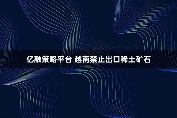 亿融策略平台 越南禁止出口稀土矿石