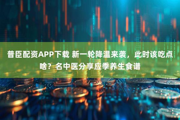 普臣配资APP下载 新一轮降温来袭，此时该吃点啥？名中医分享应季养生食谱