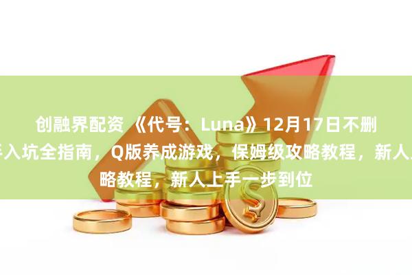 创融界配资 《代号：Luna》12月17日不删档开测！新手入坑全指南，Q版养成游戏，保姆级攻略教程，新人上手一步到位