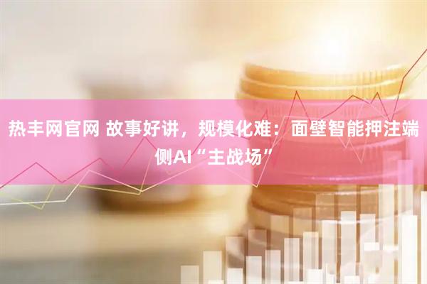 热丰网官网 故事好讲，规模化难：面壁智能押注端侧AI“主战场”