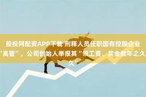 股投网配资APP下载 刑释人员任职国有控股企业“高管”，公司创始人举报其“领工资、奖金数年之久”