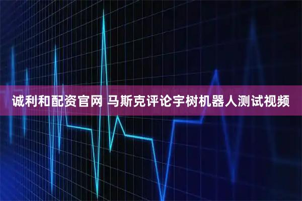 诚利和配资官网 马斯克评论宇树机器人测试视频