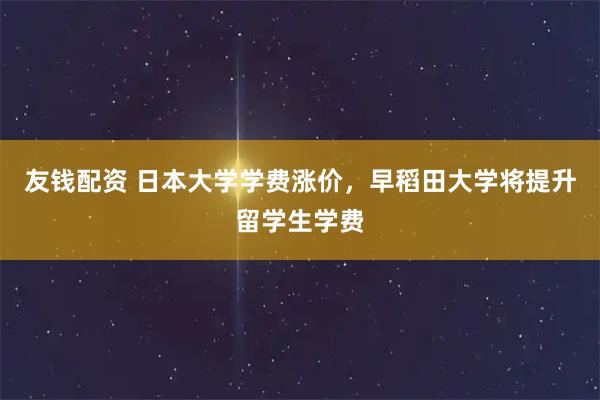 友钱配资 日本大学学费涨价，早稻田大学将提升留学生学费