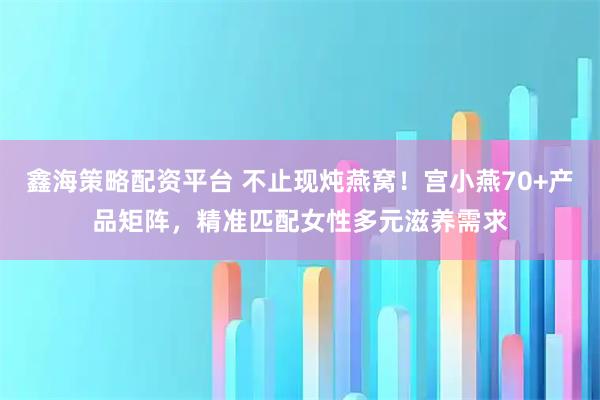 鑫海策略配资平台 不止现炖燕窝！宫小燕70+产品矩阵，精准匹配女性多元滋养需求