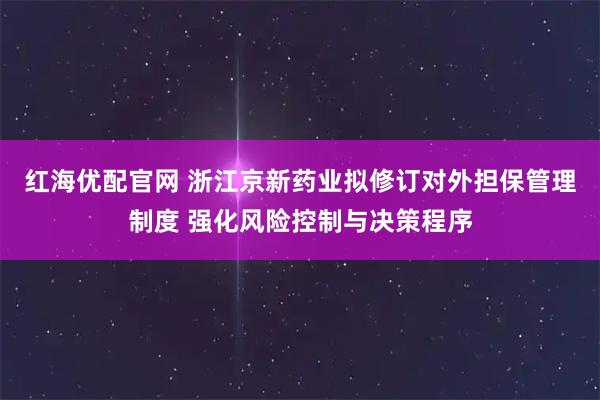 红海优配官网 浙江京新药业拟修订对外担保管理制度 强化风险控制与决策程序