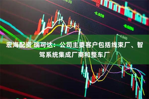 宏海配资 瑞可达：公司主要客户包括线束厂、智驾系统集成厂商和整车厂