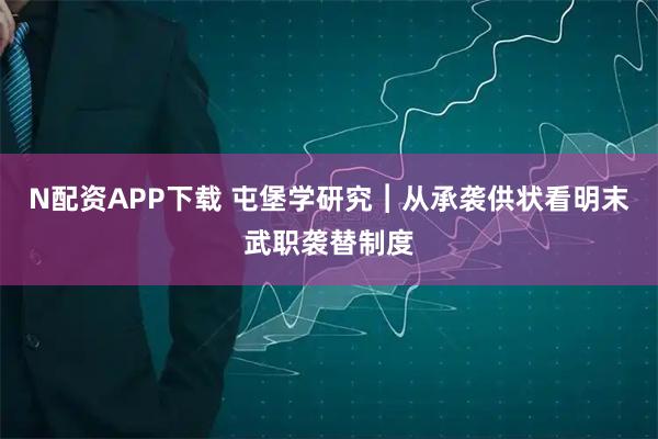 N配资APP下载 屯堡学研究︱从承袭供状看明末武职袭替制度