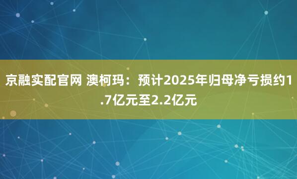 京融实配官网 澳柯玛：预计2025年归母净亏损约1.7亿元至2.2亿元