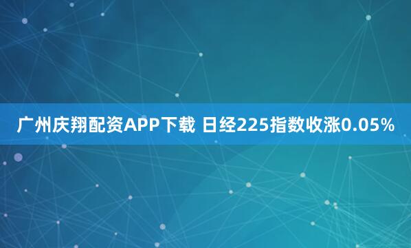 广州庆翔配资APP下载 日经225指数收涨0.05%