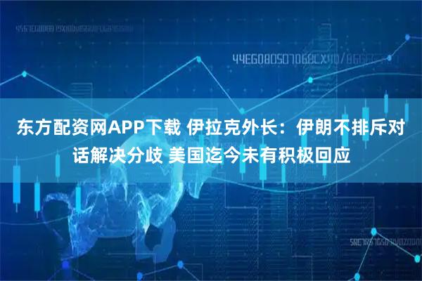 东方配资网APP下载 伊拉克外长：伊朗不排斥对话解决分歧 美国迄今未有积极回应