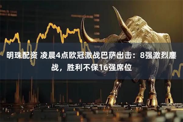 明珠配资 凌晨4点欧冠激战巴萨出击：8强激烈鏖战，胜利不保16强席位