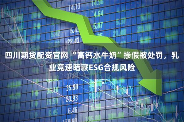 四川期货配资官网 “高钙水牛奶”掺假被处罚，乳业竞速暗藏ESG合规风险