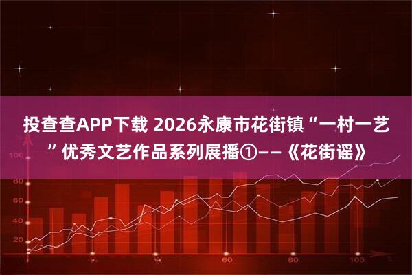 投查查APP下载 2026永康市花街镇“一村一艺”优秀文艺作品系列展播①——《花街谣》