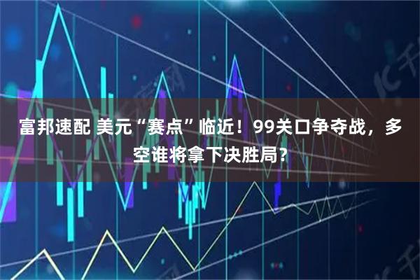 富邦速配 美元“赛点”临近！99关口争夺战，多空谁将拿下决胜局？