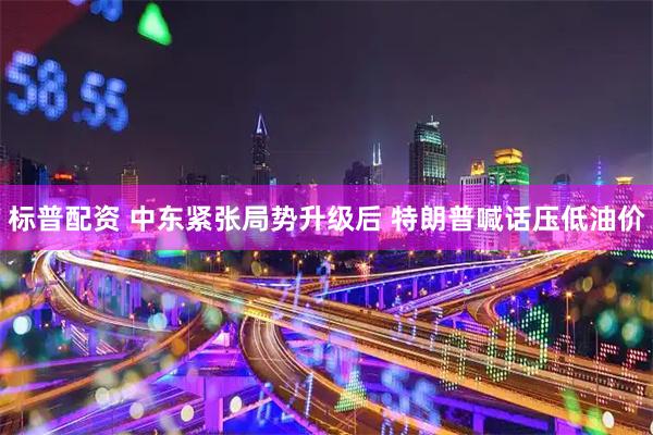 标普配资 中东紧张局势升级后 特朗普喊话压低油价