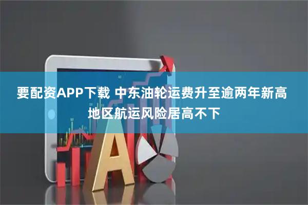 要配资APP下载 中东油轮运费升至逾两年新高 地区航运风险居高不下