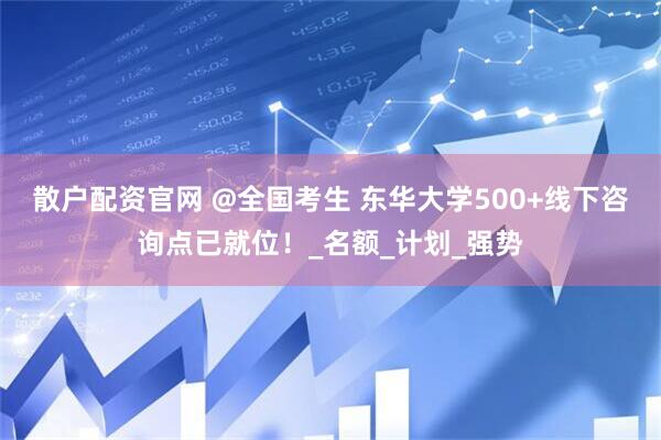 散户配资官网 @全国考生 东华大学500+线下咨询点已就位！_名额_计划_强势