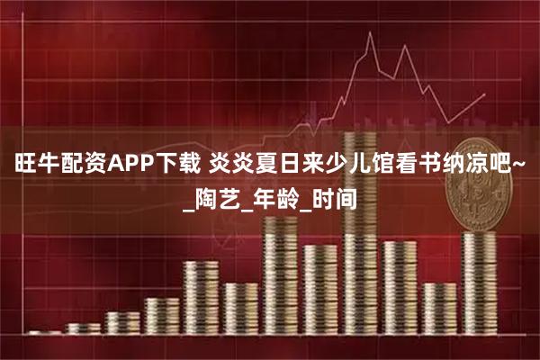 旺牛配资APP下载 炎炎夏日来少儿馆看书纳凉吧~_陶艺_年龄_时间