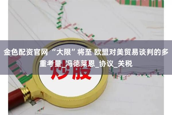 金色配资官网 “大限”将至 欧盟对美贸易谈判的多重考量_冯德莱恩_协议_关税