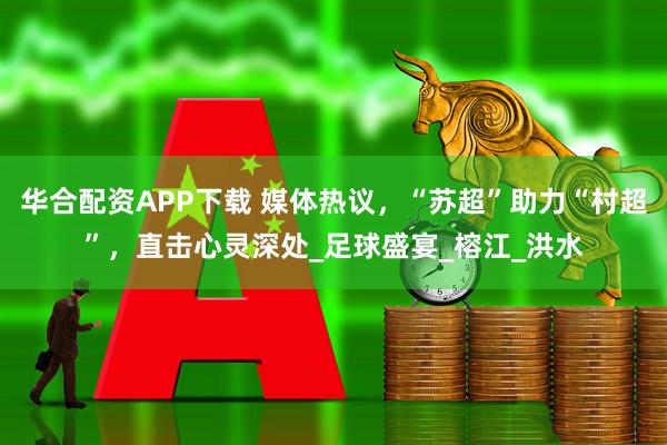 华合配资APP下载 媒体热议，“苏超”助力“村超”，直击心灵深处_足球盛宴_榕江_洪水