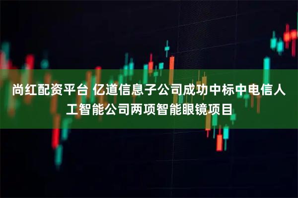 尚红配资平台 亿道信息子公司成功中标中电信人工智能公司两项智能眼镜项目