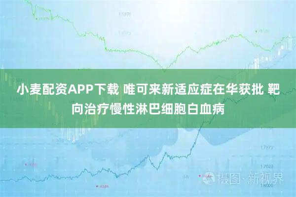 小麦配资APP下载 唯可来新适应症在华获批 靶向治疗慢性淋巴细胞白血病