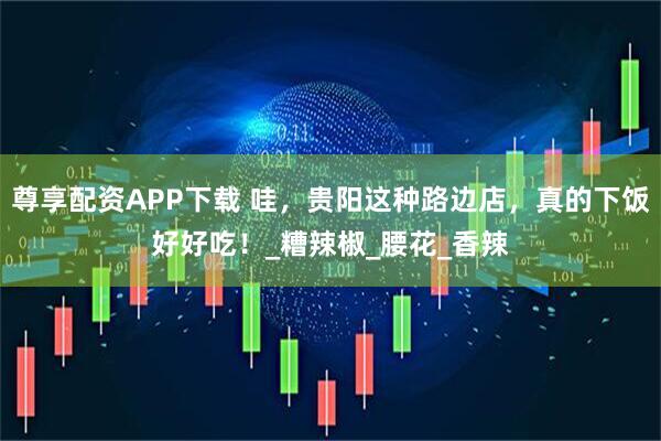 尊享配资APP下载 哇，贵阳这种路边店，真的下饭好好吃！_糟辣椒_腰花_香辣