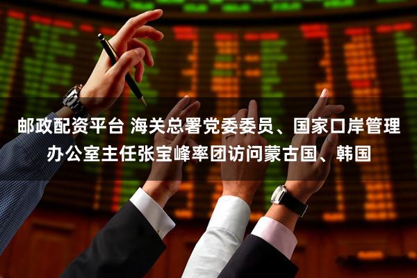 邮政配资平台 海关总署党委委员、国家口岸管理办公室主任张宝峰率团访问蒙古国、韩国