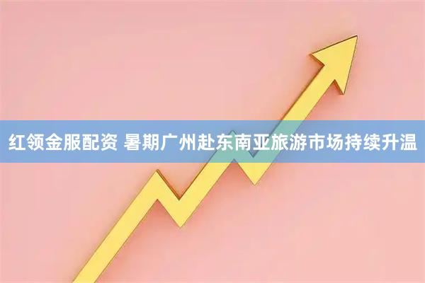 红领金服配资 暑期广州赴东南亚旅游市场持续升温