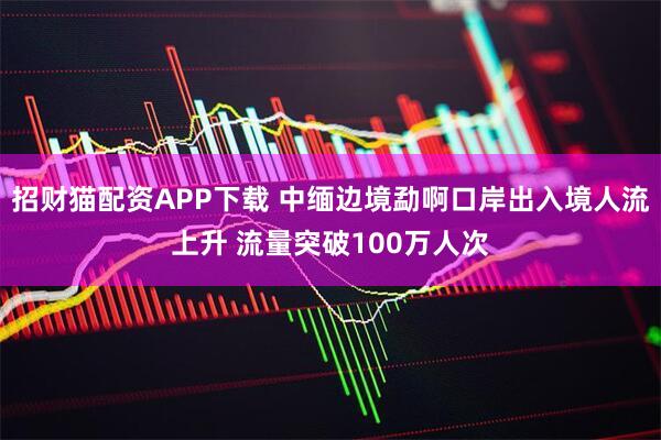 招财猫配资APP下载 中缅边境勐啊口岸出入境人流上升 流量突破100万人次
