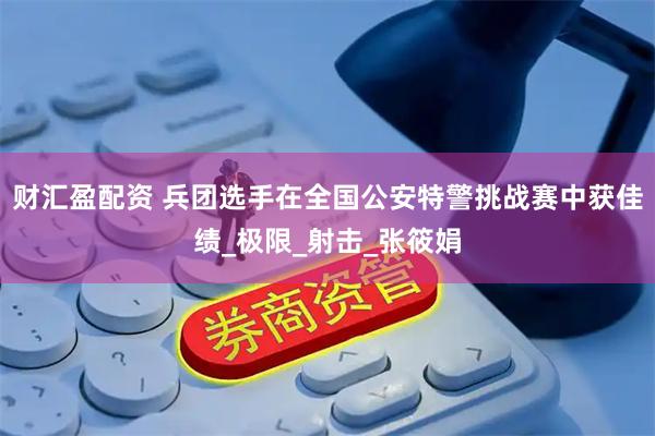 财汇盈配资 兵团选手在全国公安特警挑战赛中获佳绩_极限_射击_张筱娟